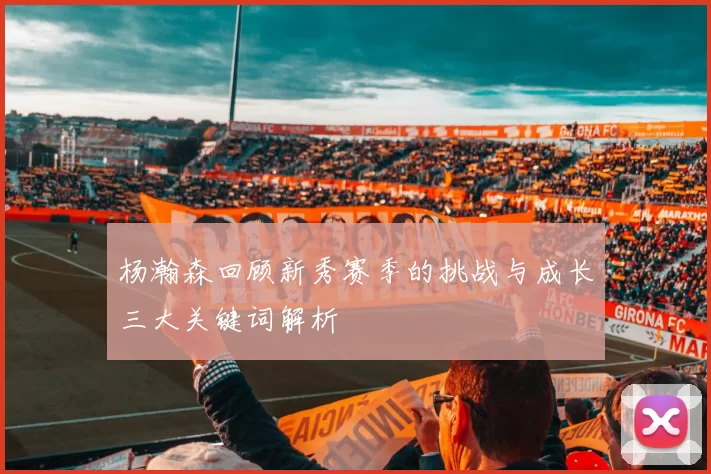 杨瀚森回顾新秀赛季的挑战与成长三大关键词解析
