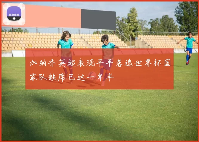 加纳乔英超表现平平落选世界杯国家队缺席已达一年半