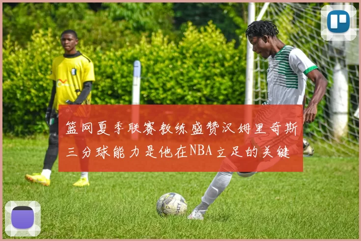 篮网夏季联赛教练盛赞汉姆里奇斯三分球能力是他在NBA立足的关键