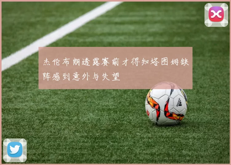 杰伦布朗透露赛前才得知塔图姆缺阵感到意外与失望