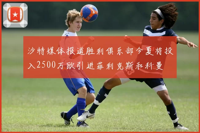 沙特媒体报道胜利俱乐部今夏将投入2500万欧引进菲利克斯和科曼