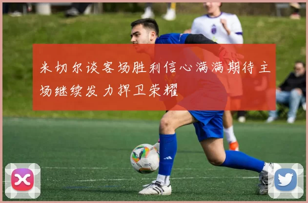 米切尔谈客场胜利信心满满期待主场继续发力捍卫荣耀
