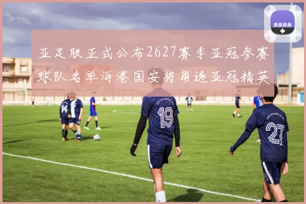 亚足联正式公布2627赛季亚冠参赛球队名单海港国安将角逐亚冠精英联赛