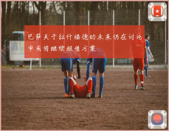 巴萨关于拉什福德的未来仍在讨论中或将继续租借方案