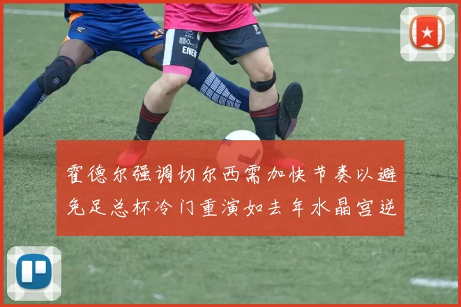 霍德尔强调切尔西需加快节奏以避免足总杯冷门重演如去年水晶宫逆袭曼城