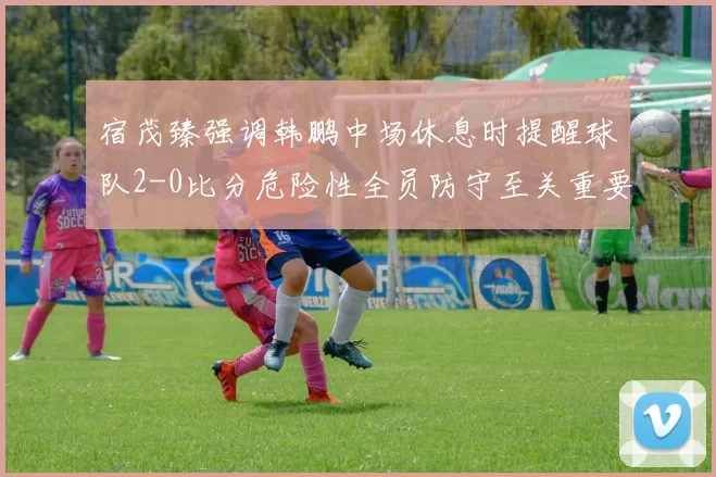 宿茂臻强调韩鹏中场休息时提醒球队2-0比分危险性全员防守至关重要