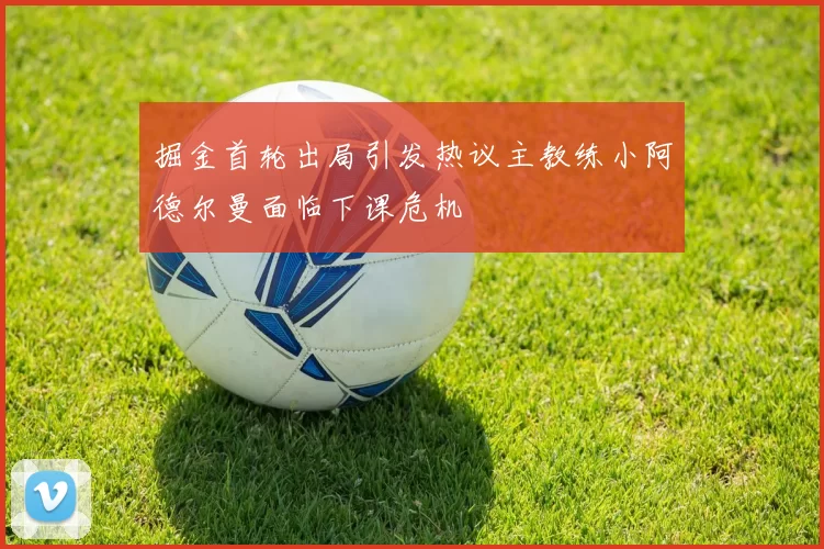 掘金首轮出局引发热议主教练小阿德尔曼面临下课危机