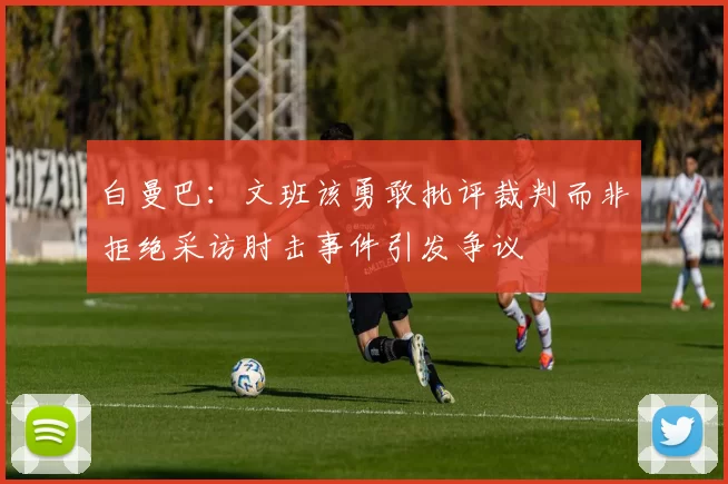 白曼巴：文班该勇敢批评裁判而非拒绝采访肘击事件引发争议