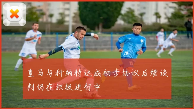 皇马与科纳特达成初步协议后续谈判仍在积极进行中