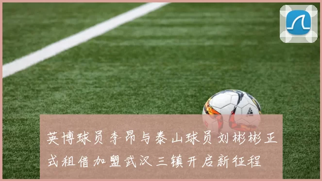 英博球员李昂与泰山球员刘彬彬正式租借加盟武汉三镇开启新征程