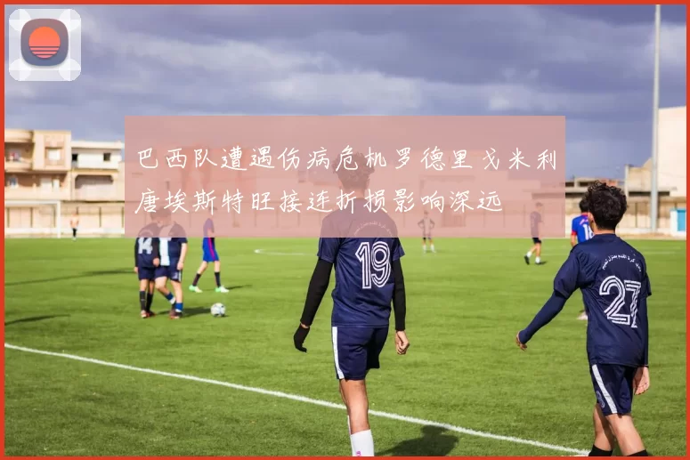 巴西队遭遇伤病危机罗德里戈米利唐埃斯特旺接连折损影响深远