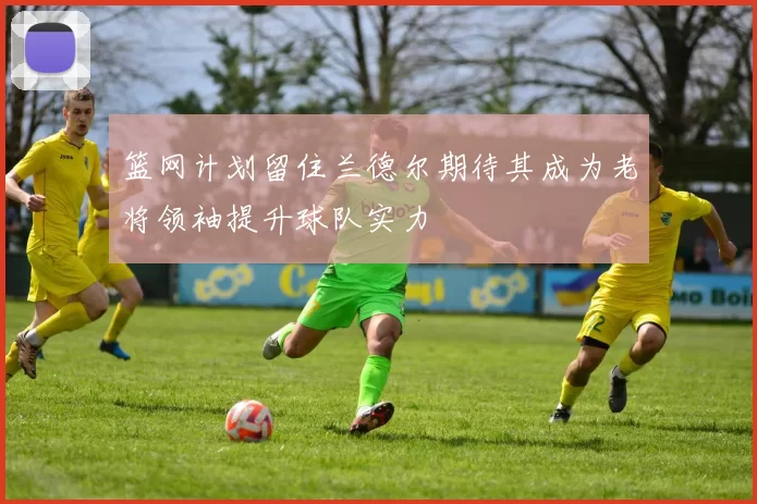 篮网计划留住兰德尔期待其成为老将领袖提升球队实力
