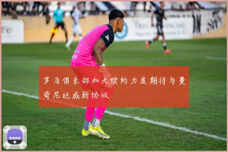 罗马俱乐部加大续约力度期待与曼奇尼达成新协议