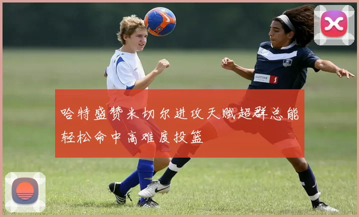 哈特盛赞米切尔进攻天赋超群总能轻松命中高难度投篮