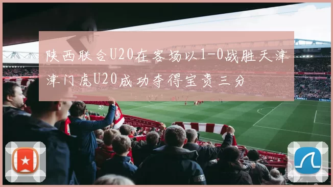 陕西联合U20在客场以1-0战胜天津津门虎U20成功夺得宝贵三分