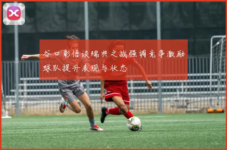 谷口彰悟谈瑞典之战强调竞争激励球队提升表现与状态